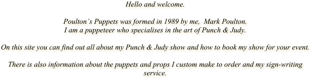 Hello and welcome. 

Poulton’s Puppets was formed in 1989 by me,  Mark Poulton. 
I am a puppeteer who specialises in the art of Punch & Judy. 

On this site you can find out all about my Punch & Judy show and how to book my show for your event.

There is also information about the puppets and props I custom make to order and my sign-writing service. 